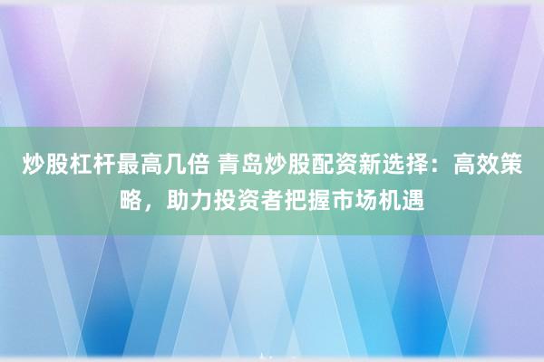 炒股杠杆最高几倍 青岛炒股配资新选择：高效策略，助力投资者把握市场机遇