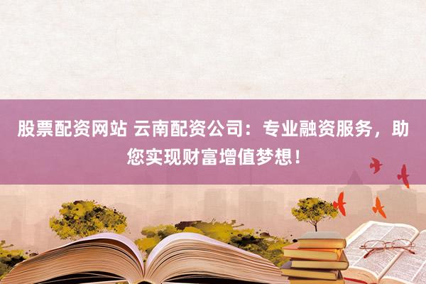 股票配资网站 云南配资公司：专业融资服务，助您实现财富增值梦想！