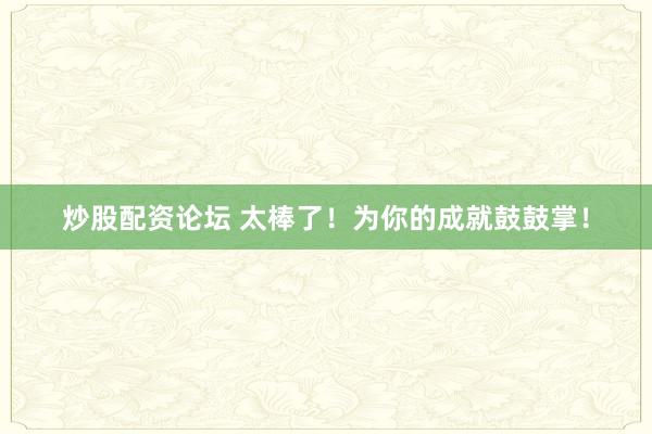 炒股配资论坛 太棒了！为你的成就鼓鼓掌！