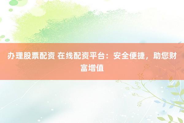 办理股票配资 在线配资平台：安全便捷，助您财富增值