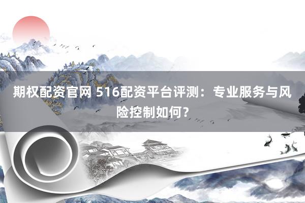 期权配资官网 516配资平台评测：专业服务与风险控制如何？