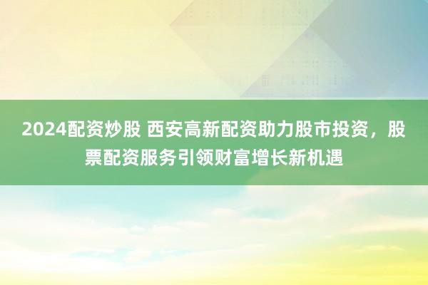 2024配资炒股 西安高新配资助力股市投资，股票配资服务引领财富增长新机遇