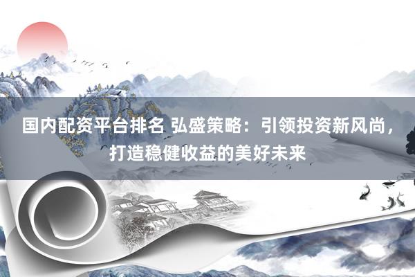 国内配资平台排名 弘盛策略：引领投资新风尚，打造稳健收益的美好未来