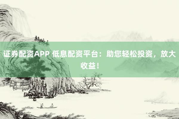 证券配资APP 低息配资平台：助您轻松投资，放大收益！