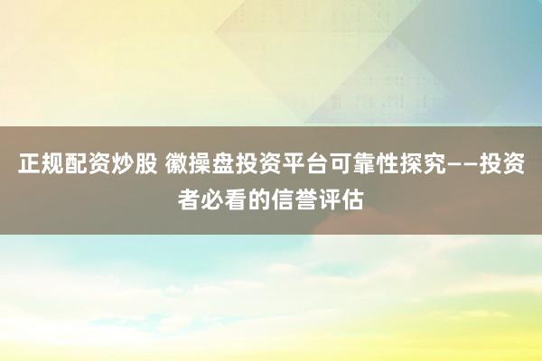 正规配资炒股 徽操盘投资平台可靠性探究——投资者必看的信誉评估