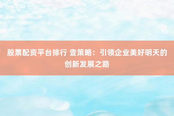 股票配资平台排行 壹策略：引领企业美好明天的创新发展之路