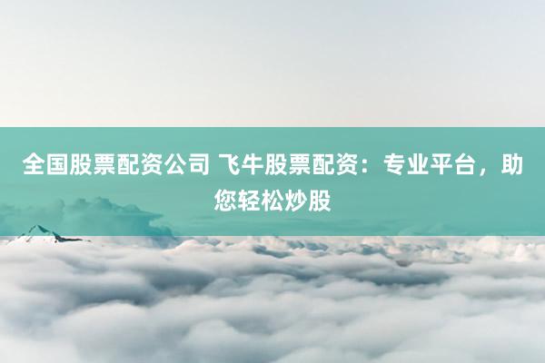 全国股票配资公司 飞牛股票配资：专业平台，助您轻松炒股