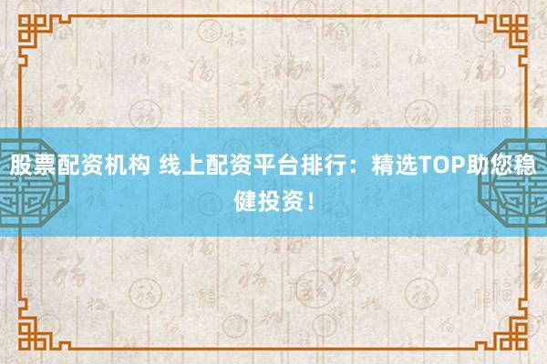 股票配资机构 线上配资平台排行：精选TOP助您稳健投资！
