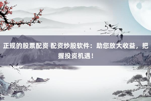 正规的股票配资 配资炒股软件：助您放大收益，把握投资机遇！