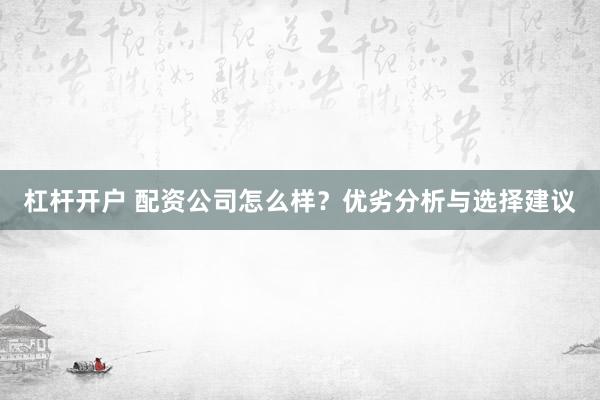 杠杆开户 配资公司怎么样？优劣分析与选择建议