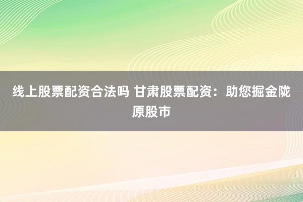 线上股票配资合法吗 甘肃股票配资：助您掘金陇原股市