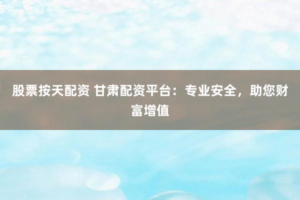 股票按天配资 甘肃配资平台：专业安全，助您财富增值