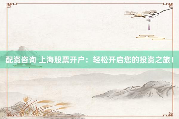 配资咨询 上海股票开户：轻松开启您的投资之旅！