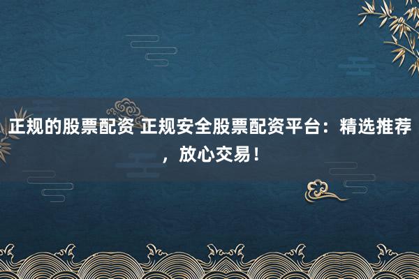 正规的股票配资 正规安全股票配资平台：精选推荐，放心交易！