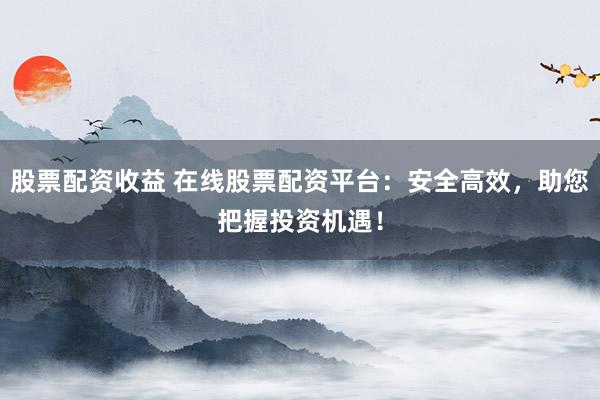 股票配资收益 在线股票配资平台：安全高效，助您把握投资机遇！