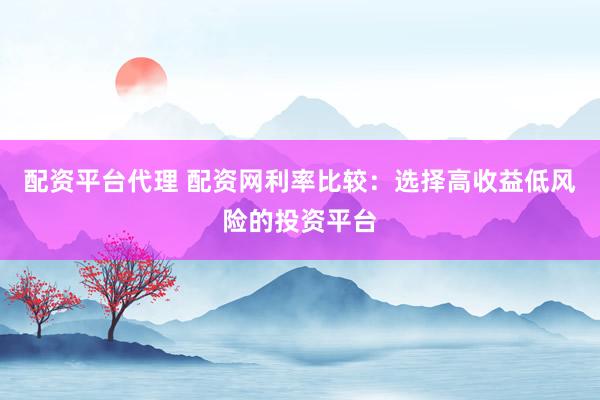 配资平台代理 配资网利率比较：选择高收益低风险的投资平台