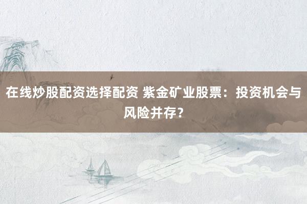 在线炒股配资选择配资 紫金矿业股票：投资机会与风险并存？