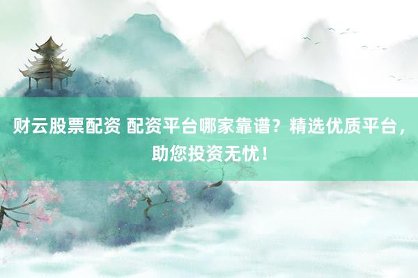 财云股票配资 配资平台哪家靠谱？精选优质平台，助您投资无忧！