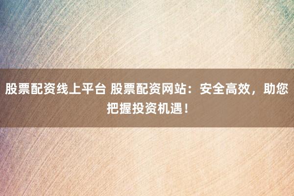 股票配资线上平台 股票配资网站：安全高效，助您把握投资机遇！