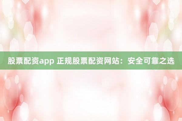 股票配资app 正规股票配资网站：安全可靠之选