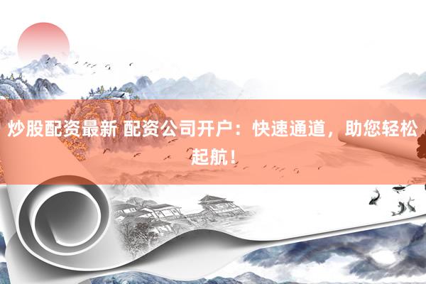 炒股配资最新 配资公司开户：快速通道，助您轻松起航！