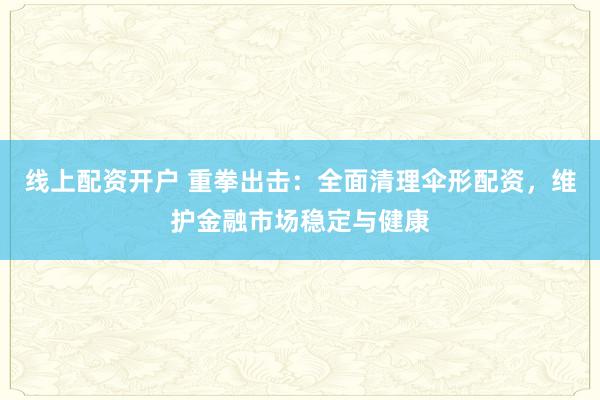 线上配资开户 重拳出击：全面清理伞形配资，维护金融市场稳定与健康