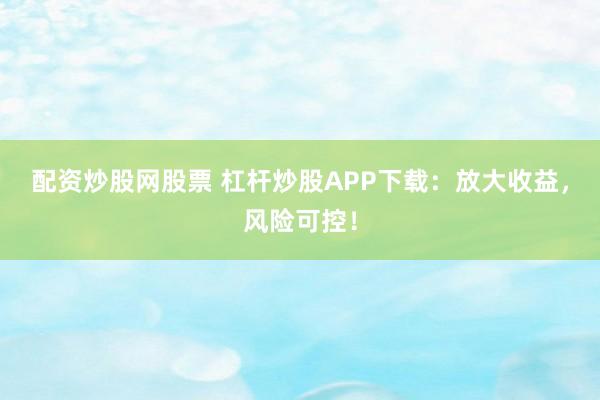 配资炒股网股票 杠杆炒股APP下载：放大收益，风险可控！