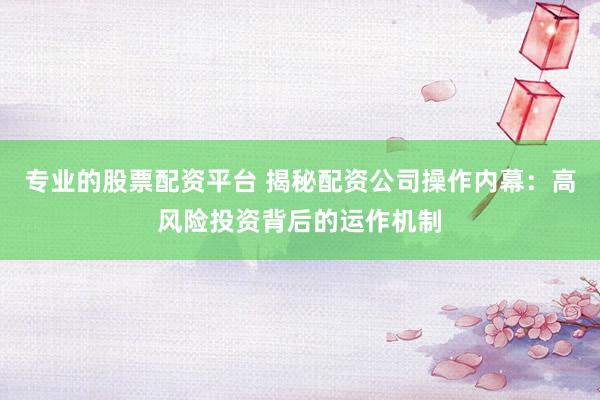 专业的股票配资平台 揭秘配资公司操作内幕：高风险投资背后的运作机制