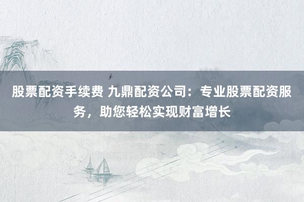 股票配资手续费 九鼎配资公司：专业股票配资服务，助您轻松实现财富增长