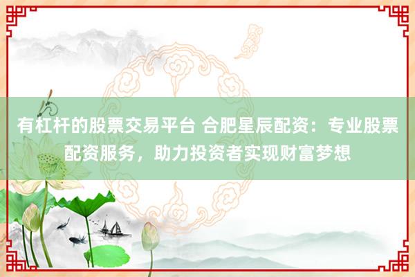 有杠杆的股票交易平台 合肥星辰配资：专业股票配资服务，助力投资者实现财富梦想