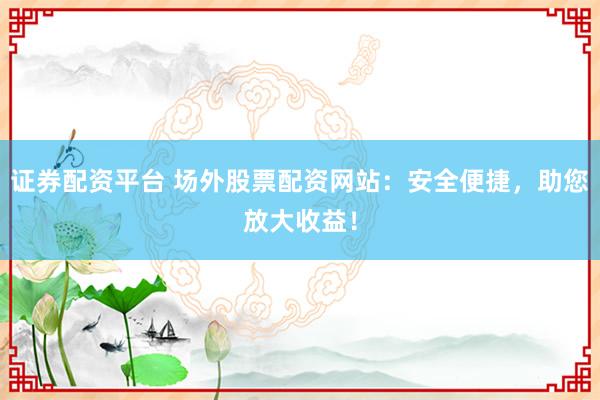 证券配资平台 场外股票配资网站：安全便捷，助您放大收益！