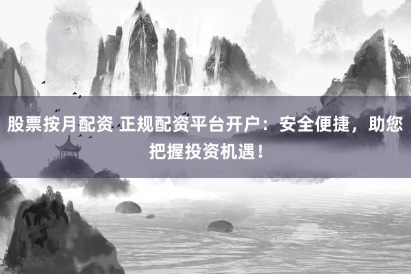 股票按月配资 正规配资平台开户：安全便捷，助您把握投资机遇！