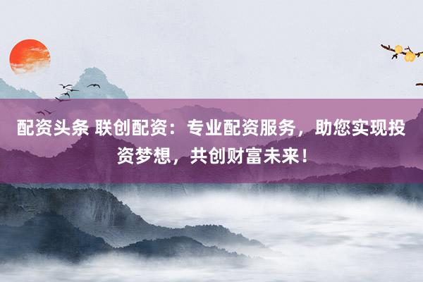 配资头条 联创配资：专业配资服务，助您实现投资梦想，共创财富未来！