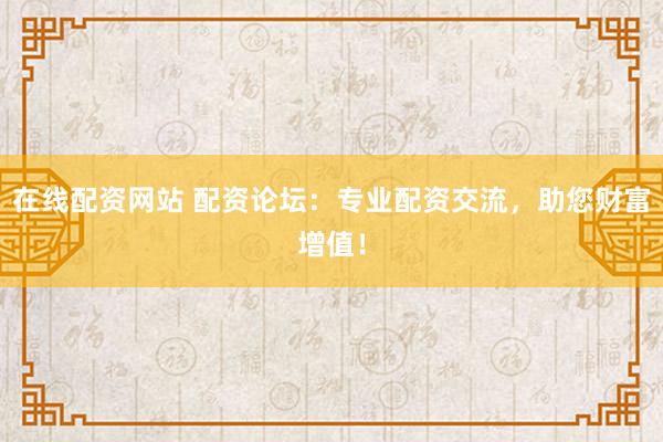 在线配资网站 配资论坛：专业配资交流，助您财富增值！