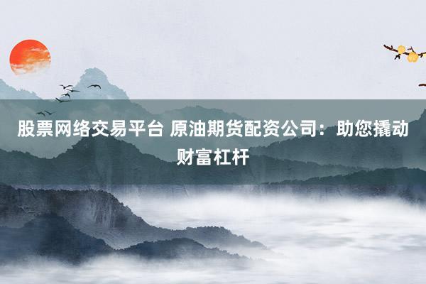 股票网络交易平台 原油期货配资公司：助您撬动财富杠杆