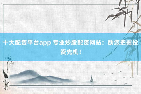 十大配资平台app 专业炒股配资网站：助您把握投资先机！