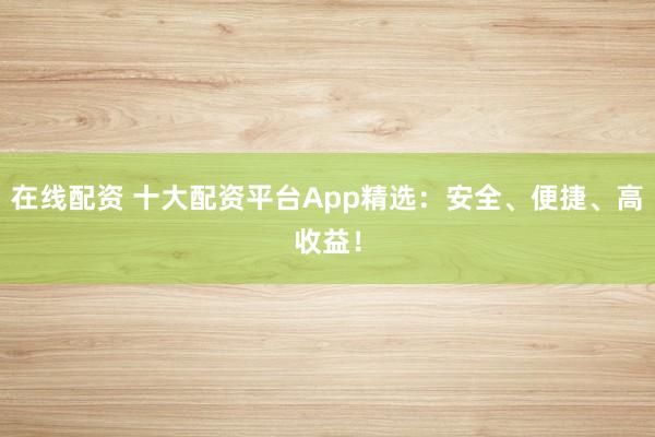 在线配资 十大配资平台App精选：安全、便捷、高收益！