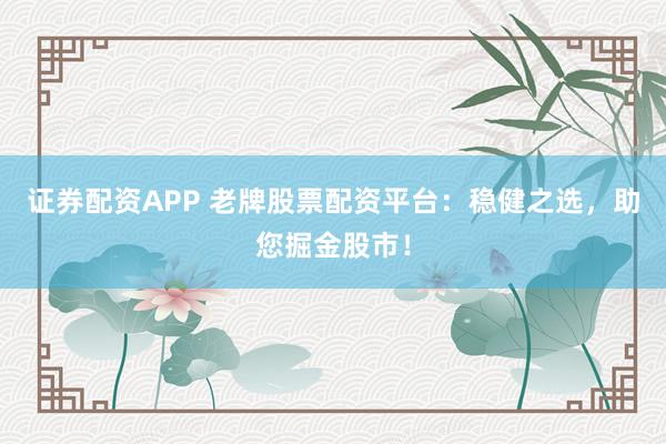 证券配资APP 老牌股票配资平台：稳健之选，助您掘金股市！