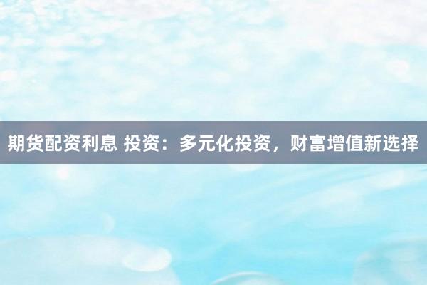 期货配资利息 投资：多元化投资，财富增值新选择