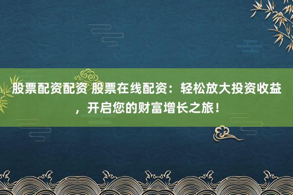 股票配资配资 股票在线配资：轻松放大投资收益，开启您的财富增长之旅！