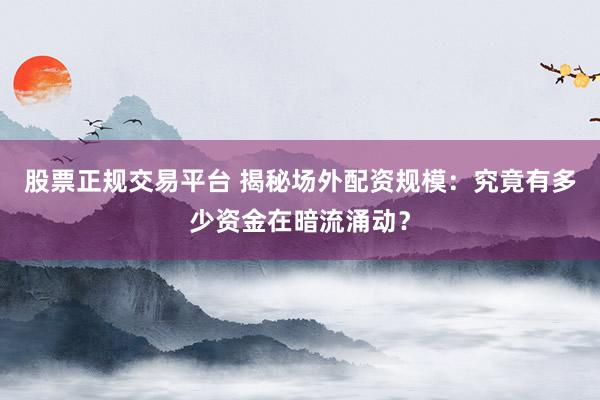 股票正规交易平台 揭秘场外配资规模：究竟有多少资金在暗流涌动？