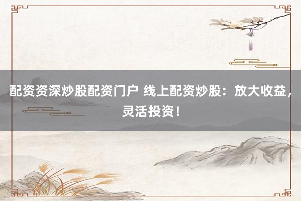 配资资深炒股配资门户 线上配资炒股：放大收益，灵活投资！