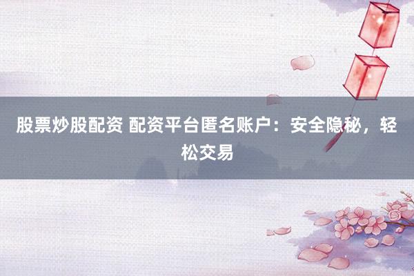 股票炒股配资 配资平台匿名账户：安全隐秘，轻松交易