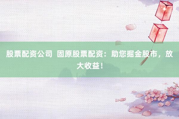 股票配资公司  固原股票配资：助您掘金股市，放大收益！