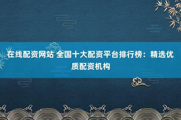 在线配资网站 全国十大配资平台排行榜：精选优质配资机构