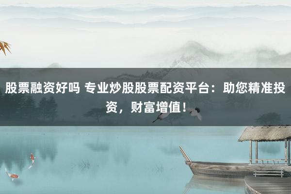 股票融资好吗 专业炒股股票配资平台：助您精准投资，财富增值！