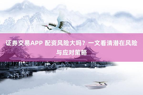 证券交易APP 配资风险大吗？一文看清潜在风险与应对策略