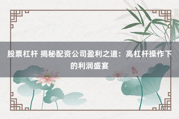 股票杠杆 揭秘配资公司盈利之道：高杠杆操作下的利润盛宴