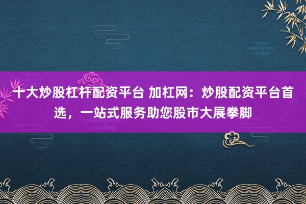 十大炒股杠杆配资平台 加杠网：炒股配资平台首选，一站式服务助您股市大展拳脚