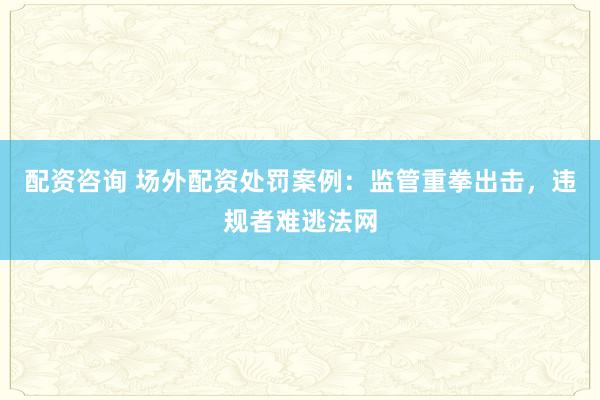 配资咨询 场外配资处罚案例：监管重拳出击，违规者难逃法网